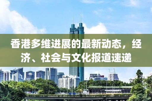 香港多维进展的最新动态，经济、社会与文化报道速递