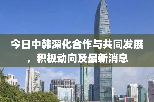 今日中韩深化合作与共同发展，积极动向及最新消息
