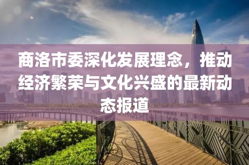 商洛市委深化发展理念，推动经济繁荣与文化兴盛的最新动态报道