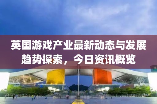 英国游戏产业最新动态与发展趋势探索，今日资讯概览