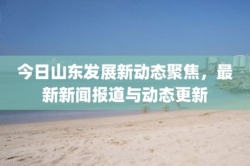 今日山东发展新动态聚焦，最新新闻报道与动态更新