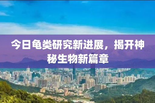 今日龟类研究新进展，揭开神秘生物新篇章