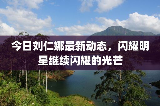 今日刘仁娜最新动态，闪耀明星继续闪耀的光芒