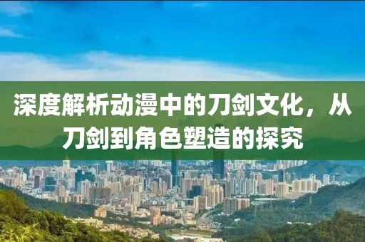 深度解析动漫中的刀剑文化，从刀剑到角色塑造的探究