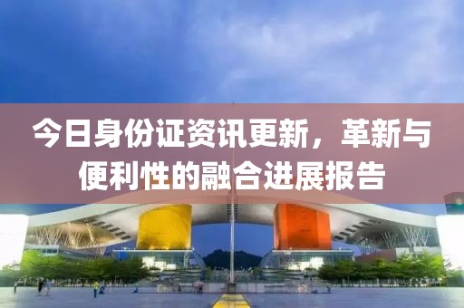 今日身份证资讯更新，革新与便利性的融合进展报告