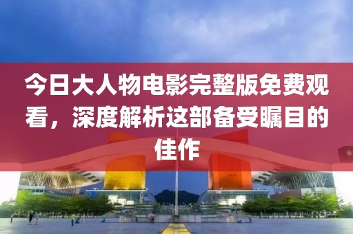 今日大人物电影完整版免费观看，深度解析这部备受瞩目的佳作