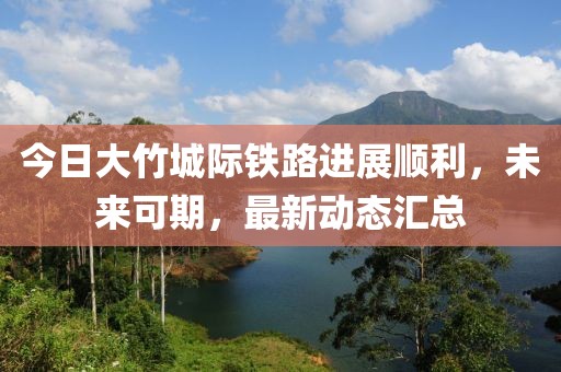 今日大竹城际铁路进展顺利，未来可期，最新动态汇总