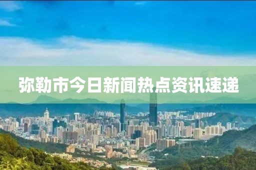 弥勒市今日新闻热点资讯速递