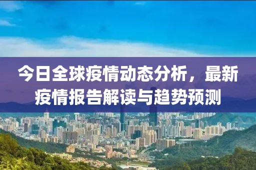 今日全球疫情动态分析，最新疫情报告解读与趋势预测