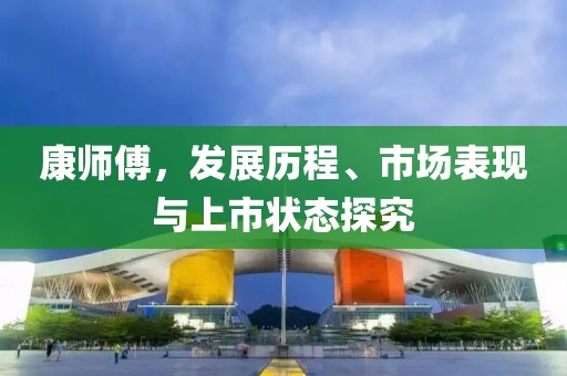 康师傅，发展历程、市场表现与上市状态探究