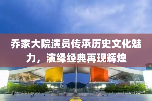 乔家大院演员传承历史文化魅力，演绎经典再现辉煌