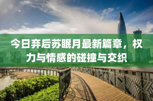 今日弃后苏眠月最新篇章，权力与情感的碰撞与交织