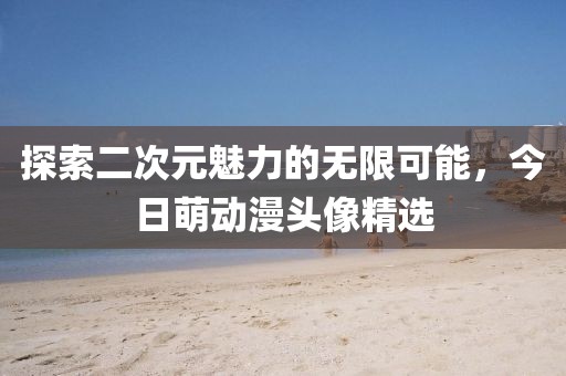 探索二次元魅力的无限可能，今日萌动漫头像精选
