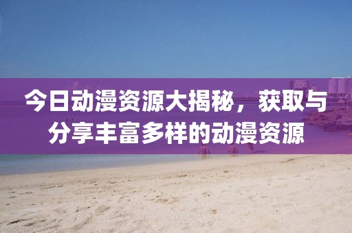 今日动漫资源大揭秘，获取与分享丰富多样的动漫资源