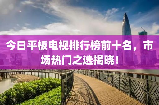 今日平板电视排行榜前十名，市场热门之选揭晓！