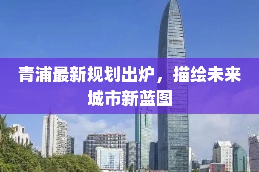 青浦最新规划出炉，描绘未来城市新蓝图