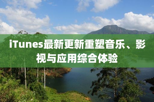 iTunes最新更新重塑音乐、影视与应用综合体验