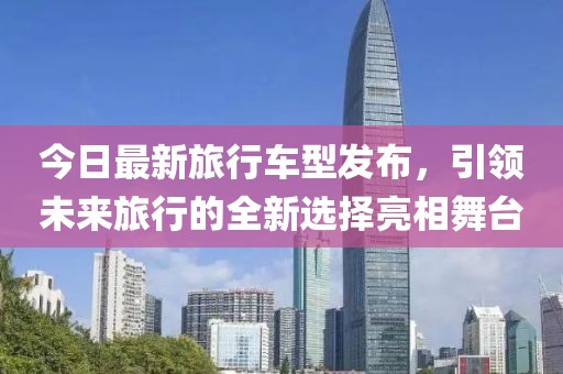 今日最新旅行车型发布，引领未来旅行的全新选择亮相舞台