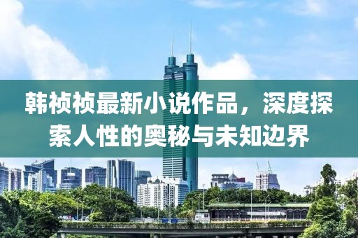 韩祯祯最新小说作品，深度探索人性的奥秘与未知边界