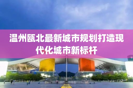 温州瓯北最新城市规划打造现代化城市新标杆