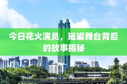 今日花火演员，璀璨舞台背后的故事揭秘