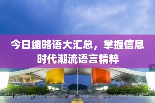 今日缩略语大汇总，掌握信息时代潮流语言精粹