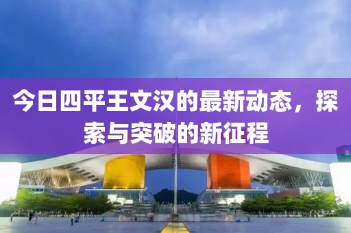 今日四平王文汉的最新动态，探索与突破的新征程