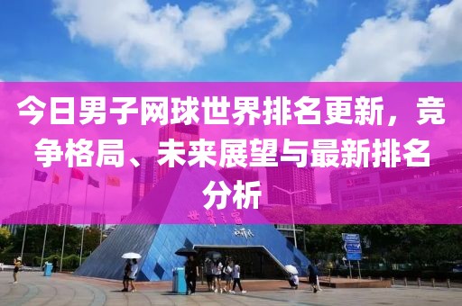 今日男子网球世界排名更新，竞争格局、未来展望与最新排名分析