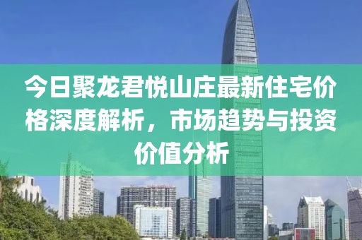 今日聚龙君悦山庄最新住宅价格深度解析，市场趋势与投资价值分析