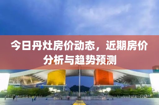今日丹灶房价动态，近期房价分析与趋势预测