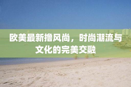 欧美最新撸风尚，时尚潮流与文化的完美交融
