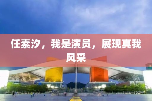 任素汐，我是演员，展现真我风采