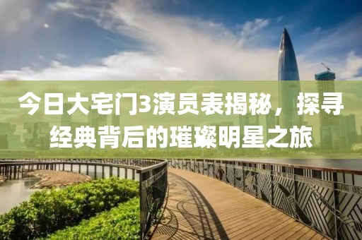 今日大宅门3演员表揭秘，探寻经典背后的璀璨明星之旅