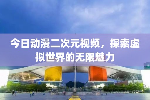 今日动漫二次元视频，探索虚拟世界的无限魅力