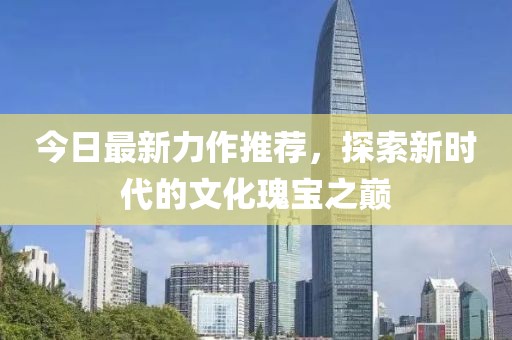 今日最新力作推荐，探索新时代的文化瑰宝之巅