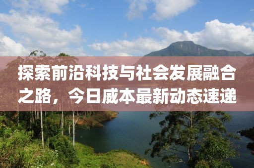 探索前沿科技与社会发展融合之路，今日威本最新动态速递