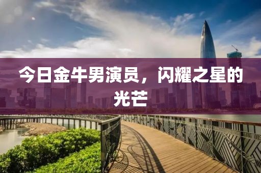 今日金牛男演员，闪耀之星的光芒
