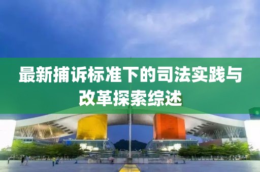 最新捕诉标准下的司法实践与改革探索综述