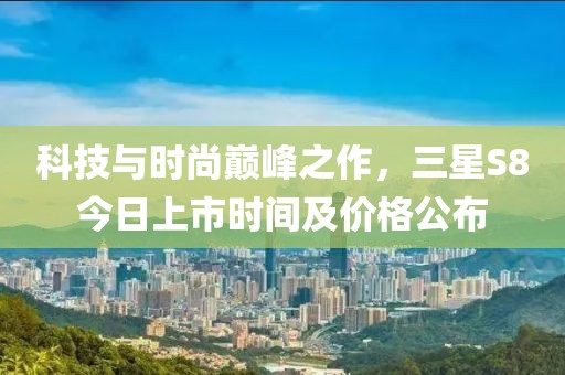 科技与时尚巅峰之作，三星S8今日上市时间及价格公布