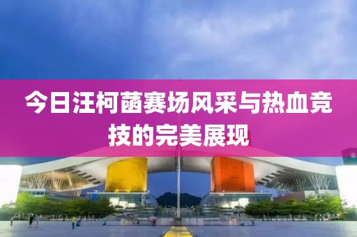 今日汪柯菡赛场风采与热血竞技的完美展现