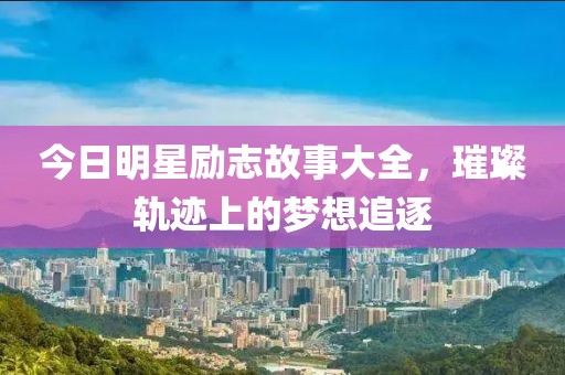 今日明星励志故事大全，璀璨轨迹上的梦想追逐