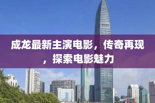 成龙最新主演电影，传奇再现，探索电影魅力