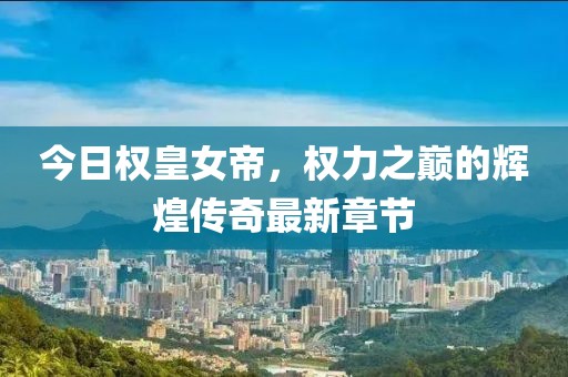 今日权皇女帝，权力之巅的辉煌传奇最新章节