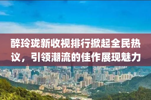 醉玲珑新收视排行掀起全民热议，引领潮流的佳作展现魅力