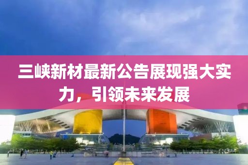 三峡新材最新公告展现强大实力，引领未来发展