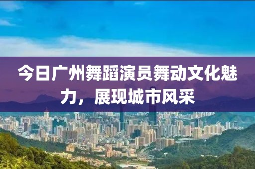 今日广州舞蹈演员舞动文化魅力，展现城市风采