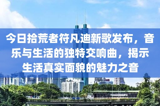 今日拾荒者符凡迪新歌发布，音乐与生活的独特交响曲，揭示生活真实面貌的魅力之音