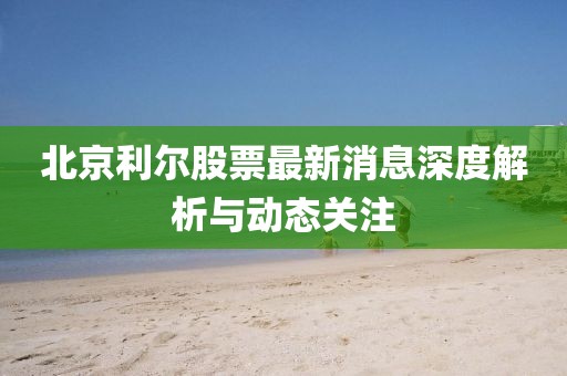 北京利尔股票最新消息深度解析与动态关注