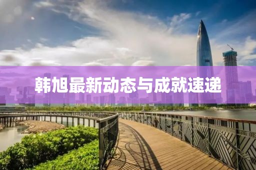 韩旭最新动态与成就速递
