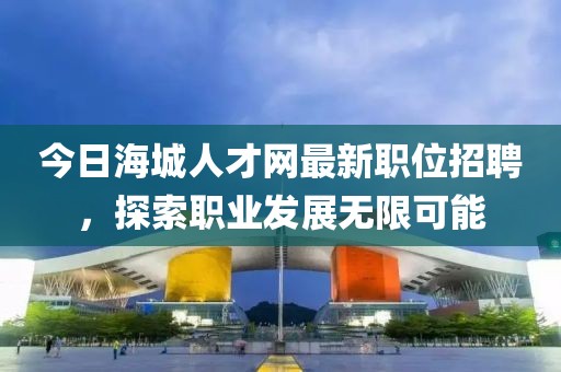 今日海城人才网最新职位招聘，探索职业发展无限可能